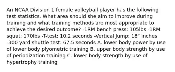 An NCAA Division 1 female volleyball player has the following test statistics. What area should she aim to improve during training and what training methods are most appropriate to achieve the desired outcome? -1RM bench press: 105lbs -1RM squat: 170lbs -T-test: 10.2 seconds -Vertical Jump: 18" inches -300 yard shuttle test: 67.5 seconds A. lower body power by use of lower body plyometric training B. upper body strength by use of periodization training C. lower body strength by use of hypertrophy training