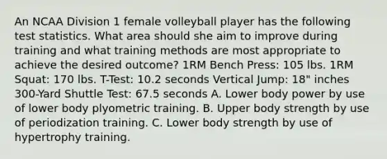 An NCAA Division 1 female volleyball player has the following test statistics. What area should she aim to improve during training and what training methods are most appropriate to achieve the desired outcome? 1RM Bench Press: 105 lbs. 1RM Squat: 170 lbs. T-Test: 10.2 seconds Vertical Jump: 18" inches 300-Yard Shuttle Test: 67.5 seconds A. Lower body power by use of lower body plyometric training. B. Upper body strength by use of periodization training. C. Lower body strength by use of hypertrophy training.