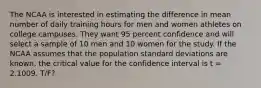 The NCAA is interested in estimating the difference in mean number of daily training hours for men and women athletes on college campuses. They want 95 percent confidence and will select a sample of 10 men and 10 women for the study. If the NCAA assumes that the population standard deviations are known, the critical value for the confidence interval is t = 2.1009. T/F?