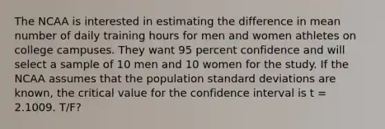 The NCAA is interested in estimating the difference in mean number of daily training hours for men and women athletes on college campuses. They want 95 percent confidence and will select a sample of 10 men and 10 women for the study. If the NCAA assumes that the population <a href='https://www.questionai.com/knowledge/kqGUr1Cldy-standard-deviation' class='anchor-knowledge'>standard deviation</a>s are known, the critical value for the confidence interval is t = 2.1009. T/F?