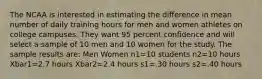 The NCAA is interested in estimating the difference in mean number of daily training hours for men and women athletes on college campuses. They want 95 percent confidence and will select a sample of 10 men and 10 women for the study. The sample results are: Men Women n1=10 students n2=10 hours Xbar1=2.7 hours Xbar2=2.4 hours s1=.30 hours s2=.40 hours