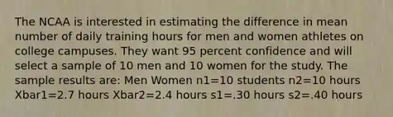 The NCAA is interested in estimating the difference in mean number of daily training hours for men and women athletes on college campuses. They want 95 percent confidence and will select a sample of 10 men and 10 women for the study. The sample results are: Men Women n1=10 students n2=10 hours Xbar1=2.7 hours Xbar2=2.4 hours s1=.30 hours s2=.40 hours