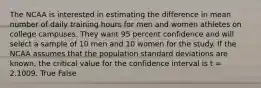 The NCAA is interested in estimating the difference in mean number of daily training hours for men and women athletes on college campuses. They want 95 percent confidence and will select a sample of 10 men and 10 women for the study. If the NCAA assumes that the population standard deviations are known, the critical value for the confidence interval is t = 2.1009. True False