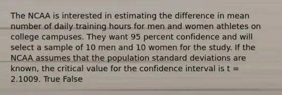 The NCAA is interested in estimating the difference in mean number of daily training hours for men and women athletes on college campuses. They want 95 percent confidence and will select a sample of 10 men and 10 women for the study. If the NCAA assumes that the population standard deviations are known, the critical value for the confidence interval is t = 2.1009. True False