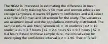 The NCAA is interested in estimating the difference in mean number of daily training hours for men and women athletes on college campuses. It wants 95 percent confidence and will select a sample of 10 men and 10 women for the study. The variances are assumed equal and the populations normally distributed. The sample results are: Men | Women n1 = 10 students | n2 = 10 students x1 = 2.7 hours | x2 = 2.4 hours S1 = 0.3 hours | S2 = 0.4 hours Based on these sample data, the critical value for developing the confidence interval is z = 1.96. True or false?