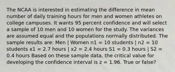 The NCAA is interested in estimating the difference in mean number of daily training hours for men and women athletes on college campuses. It wants 95 percent confidence and will select a sample of 10 men and 10 women for the study. The variances are assumed equal and the populations normally distributed. The sample results are: Men | Women n1 = 10 students | n2 = 10 students x1 = 2.7 hours | x2 = 2.4 hours S1 = 0.3 hours | S2 = 0.4 hours Based on these sample data, the critical value for developing the confidence interval is z = 1.96. True or false?