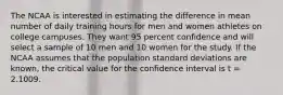 The NCAA is interested in estimating the difference in mean number of daily training hours for men and women athletes on college campuses. They want 95 percent confidence and will select a sample of 10 men and 10 women for the study. If the NCAA assumes that the population standard deviations are known, the critical value for the confidence interval is t = 2.1009.