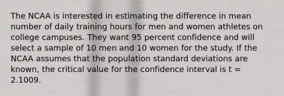 The NCAA is interested in estimating the difference in mean number of daily training hours for men and women athletes on college campuses. They want 95 percent confidence and will select a sample of 10 men and 10 women for the study. If the NCAA assumes that the population standard deviations are known, the critical value for the confidence interval is t = 2.1009.