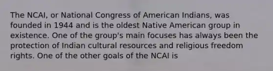 The NCAI, or National Congress of American Indians, was founded in 1944 and is the oldest Native American group in existence. One of the group's main focuses has always been the protection of Indian cultural resources and religious freedom rights. One of the other goals of the NCAI is