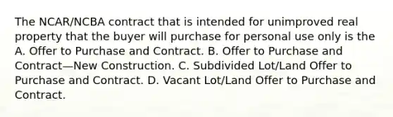 The NCAR/NCBA contract that is intended for unimproved real property that the buyer will purchase for personal use only is the A. Offer to Purchase and Contract. B. Offer to Purchase and Contract—New Construction. C. Subdivided Lot/Land Offer to Purchase and Contract. D. Vacant Lot/Land Offer to Purchase and Contract.