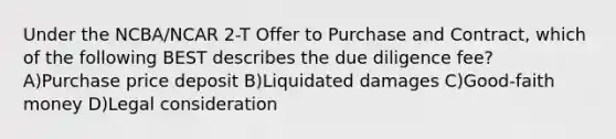 Under the NCBA/NCAR 2-T Offer to Purchase and Contract, which of the following BEST describes the due diligence fee? A)Purchase price deposit B)Liquidated damages C)Good-faith money D)Legal consideration