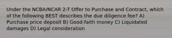 Under the NCBA/NCAR 2-T Offer to Purchase and Contract, which of the following BEST describes the due diligence fee? A) Purchase price deposit B) Good-faith money C) Liquidated damages D) Legal consideration