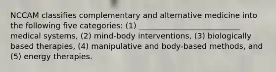 NCCAM classifies complementary and alternative medicine into the following five categories: (1) __________________________ medical systems, (2) mind-body interventions, (3) biologically based therapies, (4) manipulative and body-based methods, and (5) energy therapies.