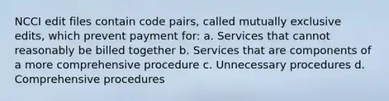 NCCI edit files contain code pairs, called mutually exclusive edits, which prevent payment for: a. Services that cannot reasonably be billed together b. Services that are components of a more comprehensive procedure c. Unnecessary procedures d. Comprehensive procedures