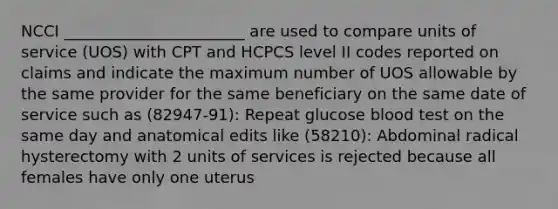 NCCI _______________________ are used to compare units of service (UOS) with CPT and HCPCS level II codes reported on claims and indicate the maximum number of UOS allowable by the same provider for the same beneficiary on the same date of service such as (82947-91): Repeat glucose blood test on the same day and anatomical edits like (58210): Abdominal radical hysterectomy with 2 units of services is rejected because all females have only one uterus