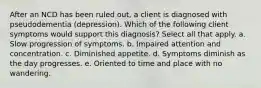 After an NCD has been ruled out, a client is diagnosed with pseudodementia (depression). Which of the following client symptoms would support this diagnosis? Select all that apply. a. Slow progression of symptoms. b. Impaired attention and concentration. c. Diminished appetite. d. Symptoms diminish as the day progresses. e. Oriented to time and place with no wandering.