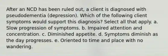 After an NCD has been ruled out, a client is diagnosed with pseudodementia (depression). Which of the following client symptoms would support this diagnosis? Select all that apply. a. Slow progression of symptoms. b. Impaired attention and concentration. c. Diminished appetite. d. Symptoms diminish as the day progresses. e. Oriented to time and place with no wandering.