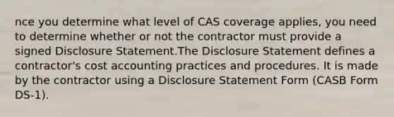 nce you determine what level of CAS coverage applies, you need to determine whether or not the contractor must provide a signed Disclosure Statement.The Disclosure Statement defines a contractor's cost accounting practices and procedures. It is made by the contractor using a Disclosure Statement Form (CASB Form DS-1).