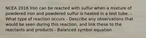 NCEA 2016 Iron can be reacted with sulfur when a mixture of powdered iron and powdered sulfur is heated in a test tube. - What type of reaction occurs - Describe any observations that would be seen during this reaction, and link these to the reactants and products - Balanced symbol equation