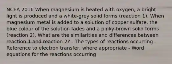 NCEA 2016 When magnesium is heated with oxygen, a bright light is produced and a white-grey solid forms (reaction 1). When magnesium metal is added to a solution of copper sulfate, the blue colour of the solution fades and a pinky-brown solid forms (reaction 2). What are the similarities and differences between reaction 1 and reaction 2? - The types of reactions occurring - Reference to electron transfer, where appropriate - Word equations for the reactions occurring