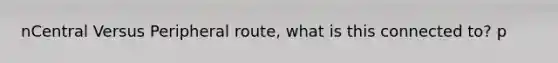 nCentral Versus Peripheral route, what is this connected to? p