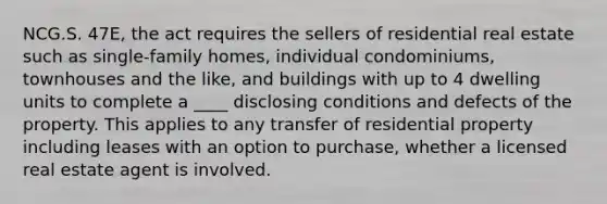 NCG.S. 47E, the act requires the sellers of residential real estate such as single-family homes, individual condominiums, townhouses and the like, and buildings with up to 4 dwelling units to complete a ____ disclosing conditions and defects of the property. This applies to any transfer of residential property including leases with an option to purchase, whether a licensed real estate agent is involved.