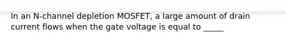 In an N-channel depletion MOSFET, a large amount of drain current flows when the gate voltage is equal to _____