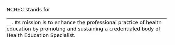 NCHEC stands for ___________________________________________________________________. Its mission is to enhance the professional practice of health education by promoting and sustaining a credentialed body of Health Education Specialist.