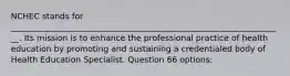 NCHEC stands for ___________________________________________________________________. Its mission is to enhance the professional practice of health education by promoting and sustaining a credentialed body of Health Education Specialist. Question 66 options: