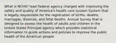 What is NCHS? lead Federal agency charged with improving the safety and quality of America's health care system System that is legally responsible for the registration of births, deaths, marriages, divorces, and fetal deaths. Annual Survey that is designed to assess the health of adults and children in the United States Principal agency which provides statistical information to guide actions and policies to improve the public health of the American people