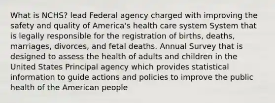 What is NCHS? lead Federal agency charged with improving the safety and quality of America's health care system System that is legally responsible for the registration of births, deaths, marriages, divorces, and fetal deaths. Annual Survey that is designed to assess the health of adults and children in the United States Principal agency which provides statistical information to guide actions and policies to improve the public health of the American people