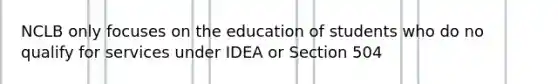 NCLB only focuses on the education of students who do no qualify for services under IDEA or Section 504