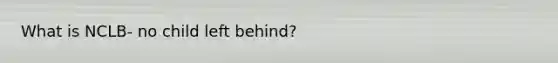 What is NCLB- no child left behind?
