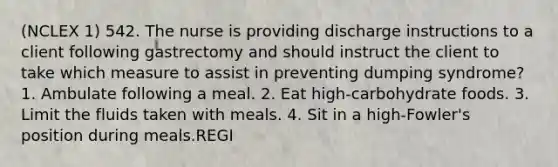 (NCLEX 1) 542. The nurse is providing discharge instructions to a client following gastrectomy and should instruct the client to take which measure to assist in preventing dumping syndrome? 1. Ambulate following a meal. 2. Eat high-carbohydrate foods. 3. Limit the fluids taken with meals. 4. Sit in a high-Fowler's position during meals.REGI