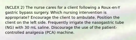 (NCLEX 2) The nurse cares for a client following a Roux-en-Y gastric bypass surgery. Which nursing intervention is appropriate? Encourage the client to ambulate. Position the client on the left side. Frequently irrigate the nasogastric tube (NG) with 30 mL saline. Discourage the use of the patient-controlled analgesia (PCA) machine.