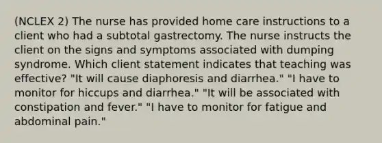 (NCLEX 2) The nurse has provided home care instructions to a client who had a subtotal gastrectomy. The nurse instructs the client on the signs and symptoms associated with dumping syndrome. Which client statement indicates that teaching was effective? "It will cause diaphoresis and diarrhea." "I have to monitor for hiccups and diarrhea." "It will be associated with constipation and fever." "I have to monitor for fatigue and abdominal pain."