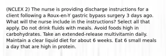 (NCLEX 2) The nurse is providing discharge instructions for a client following a Roux-en-Y gastric bypass surgery 3 days ago. What will the nurse include in the instructions? Select all that apply. Do not drink fluids with meals. Avoid foods high in carbohydrates. Take an extended-release multivitamin daily. Maintain a clear liquid diet for about 6 weeks. Eat 6 small meals a day that are high in protein.