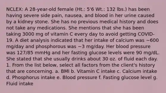 NCLEX: A 28-year-old female (Ht.: 5'6 Wt.: 132 lbs.) has been having severe side pain, nausea, and blood in her urine caused by a kidney stone. She has no previous medical history and does not take any medications. She mentions that she has been taking 3000 mg of vitamin C every day to avoid getting COVID-19. A diet analysis indicated that her intake of calcium was ∼600 mg/day and phosphorous was ∼3 mg/day. Her blood pressure was 127/85 mmHg and her fasting glucose levels were 90 mg/dL. She stated that she usually drinks about 30 oz. of fluid each day. 1. From the list below, select all factors from the client's history that are concerning. a. BMI b. Vitamin C intake c. Calcium intake d. Phosphorus intake e. Blood pressure f. Fasting glucose level g. Fluid intake