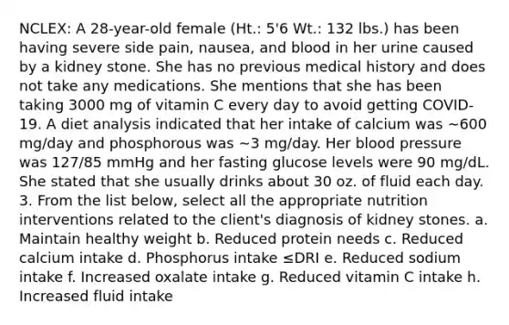 NCLEX: A 28-year-old female (Ht.: 5'6 Wt.: 132 lbs.) has been having severe side pain, nausea, and blood in her urine caused by a kidney stone. She has no previous medical history and does not take any medications. She mentions that she has been taking 3000 mg of vitamin C every day to avoid getting COVID-19. A diet analysis indicated that her intake of calcium was ∼600 mg/day and phosphorous was ∼3 mg/day. Her blood pressure was 127/85 mmHg and her fasting glucose levels were 90 mg/dL. She stated that she usually drinks about 30 oz. of fluid each day. 3. From the list below, select all the appropriate nutrition interventions related to the client's diagnosis of kidney stones. a. Maintain healthy weight b. Reduced protein needs c. Reduced calcium intake d. Phosphorus intake ≤DRI e. Reduced sodium intake f. Increased oxalate intake g. Reduced vitamin C intake h. Increased fluid intake