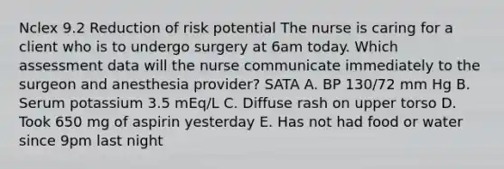 Nclex 9.2 Reduction of risk potential The nurse is caring for a client who is to undergo surgery at 6am today. Which assessment data will the nurse communicate immediately to the surgeon and anesthesia provider? SATA A. BP 130/72 mm Hg B. Serum potassium 3.5 mEq/L C. Diffuse rash on upper torso D. Took 650 mg of aspirin yesterday E. Has not had food or water since 9pm last night