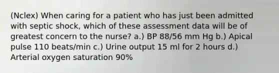 (Nclex) When caring for a patient who has just been admitted with septic shock, which of these assessment data will be of greatest concern to the nurse? a.) BP 88/56 mm Hg b.) Apical pulse 110 beats/min c.) Urine output 15 ml for 2 hours d.) Arterial oxygen saturation 90%