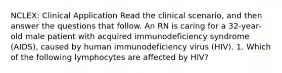 NCLEX: Clinical Application Read the clinical scenario, and then answer the questions that follow. An RN is caring for a 32-year-old male patient with acquired immunodeficiency syndrome (AIDS), caused by human immunodeficiency virus (HIV). 1. Which of the following lymphocytes are affected by HIV?