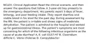 NCLEX: Clinical Application Read the clinical scenario, and then answer the questions that follow. A 3-year-old boy presents to the emergency department. His parents report 3 days of fever, lethargy, and poor feeding intake. They report diarrhea and visible blood in his stool for the past day. During assessment by the RN, the patient is irritable and shows signs of moderate dehydration. The patient is admitted to the hospital and worked up for gastrointestinal illness. The patient's symptoms are most concerning for which of the following infectious organisms as the cause of acute diarrhea? A. E. coli O157:H7 B. Clostridium difficile C. Vibrio cholerae D. Campylobacter