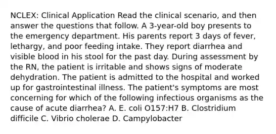 NCLEX: Clinical Application Read the clinical scenario, and then answer the questions that follow. A 3-year-old boy presents to the emergency department. His parents report 3 days of fever, lethargy, and poor feeding intake. They report diarrhea and visible blood in his stool for the past day. During assessment by the RN, the patient is irritable and shows signs of moderate dehydration. The patient is admitted to the hospital and worked up for gastrointestinal illness. The patient's symptoms are most concerning for which of the following infectious organisms as the cause of acute diarrhea? A. E. coli O157:H7 B. Clostridium difficile C. Vibrio cholerae D. Campylobacter