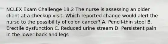 NCLEX Exam Challenge 18.2 The nurse is assessing an older client at a checkup visit. Which reported change would alert the nurse to the possibility of colon cancer? A. Pencil-thin stool B. Erectile dysfunction C. Reduced urine stream D. Persistent pain in the lower back and legs