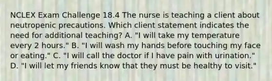 NCLEX Exam Challenge 18.4 The nurse is teaching a client about neutropenic precautions. Which client statement indicates the need for additional teaching? A. "I will take my temperature every 2 hours." B. "I will wash my hands before touching my face or eating." C. "I will call the doctor if I have pain with urination." D. "I will let my friends know that they must be healthy to visit."