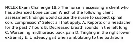 NCLEX Exam Challenge 18.5 The nurse is assessing a client who has advanced bone cancer. Which of the following client assessment findings would cause the nurse to suspect spinal cord compression? Select all that apply. A. Reports of a headache for the past 7 hours B. Decreased breath sounds in the left lung C. Worsening midthoracic back pain D. Tingling in the right lower extremity E. Unsteady gait when ambulating to the bathroom