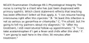 NCLEX Examination Challenge 69.1 Physiological Integrity The nurse is caring for a client who has just been diagnosed with primary syphilis. Which client statement reflects that teaching has been effective? Select all that apply. A. "I can resume having intercourse right after this injection." B. "At least this infection is not as serious as gonorrhea or chlamydia." C. "I'm afraid, but I'm going to tell my partners about my diagnosis." D. "After my treatment, I still need several follow-up appointments." E. "I can take acetaminophen if I get a fever and chills after this shot." F. "I am going to wait here in the clinic 30 minutes after treatment."