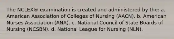 The NCLEX® examination is created and administered by the: a. American Association of Colleges of Nursing (AACN). b. American Nurses Association (ANA). c. National Council of State Boards of Nursing (NCSBN). d. National League for Nursing (NLN).