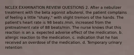 NCLEX EXAMINATION REVIEW QUESTIONS 2. After a nebulizer treatment with the beta agonist albuterol, the patient complains of feeling a little "shaky," with slight tremors of the hands. The patient's heart rate is 98 beats /min, increased from the pretreatment rate of 88 beats/min. The nurse knows that this reaction is an a. expected adverse effect of the medication. b. allergic reaction to the medication. c. indication that he has received an overdose of the medication. d. Temporary urinary retention